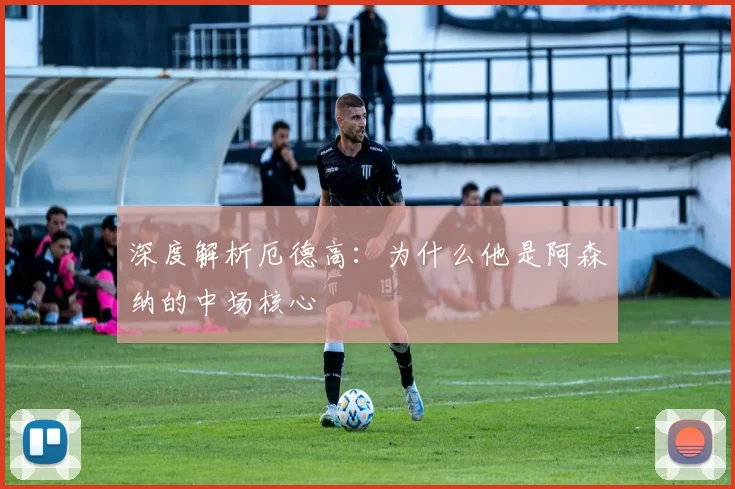 深度解析厄德高：为什么他是阿森纳的中场核心