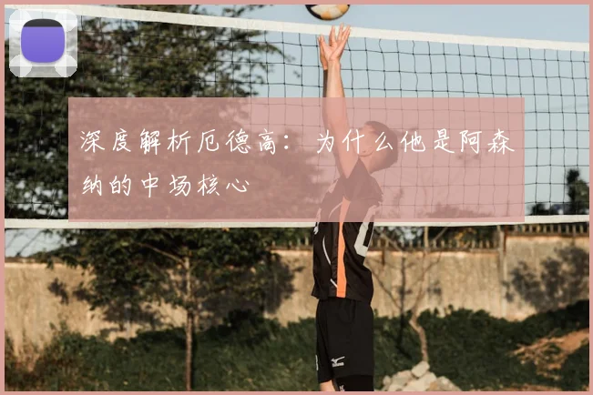 深度解析厄德高:为什么他是阿森纳的中场核心