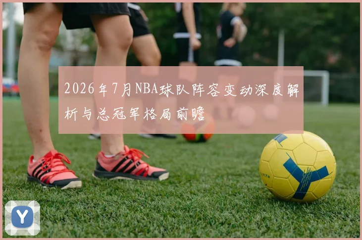 2026年7月NBA球队阵容变动深度解析与总冠军格局前瞻