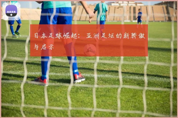 日本足球崛起:亚洲足坛的新骄傲与启示