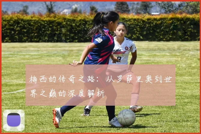 梅西的传奇之路:从罗萨里奥到世界之巅的深度解析