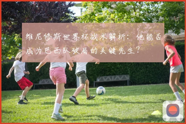维尼修斯世界杯战术解析：他能否成为巴西队破局的关键先生？