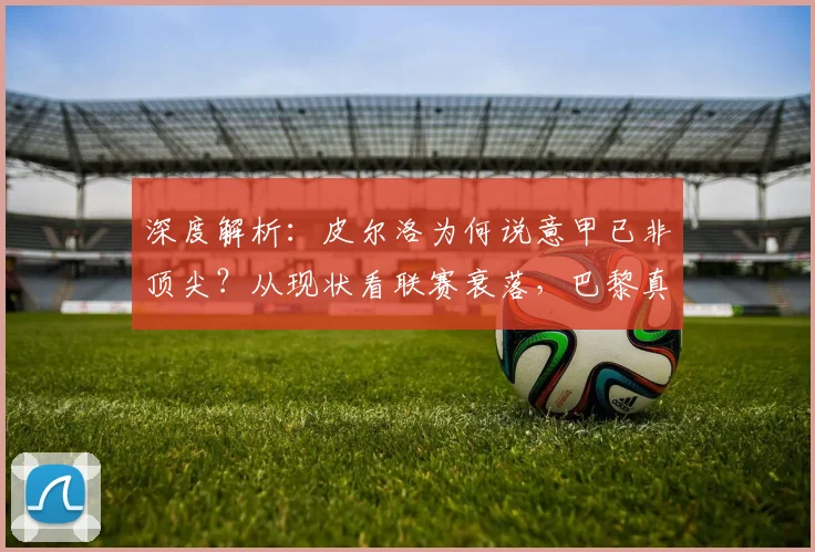 深度解析:皮尔洛为何说意甲已非顶尖?从现状看联赛衰落,巴黎真能2-1夺欧冠?