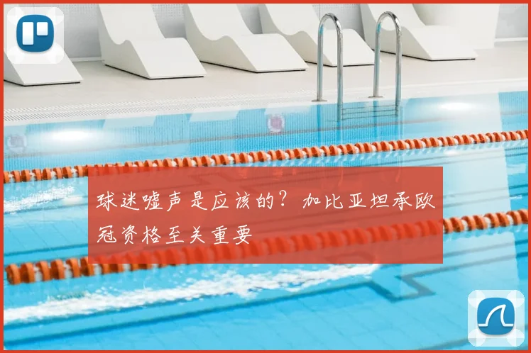 球迷嘘声是应该的？加比亚坦承欧冠资格至关重要