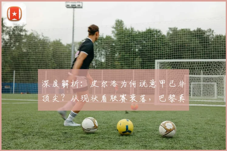 深度解析:皮尔洛为何说意甲已非顶尖?从现状看联赛衰落,巴黎真能2-1夺欧冠?