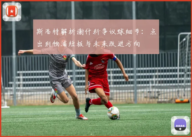 斯洛特解析谢什科争议球细节：点出利物浦短板与未来改进方向