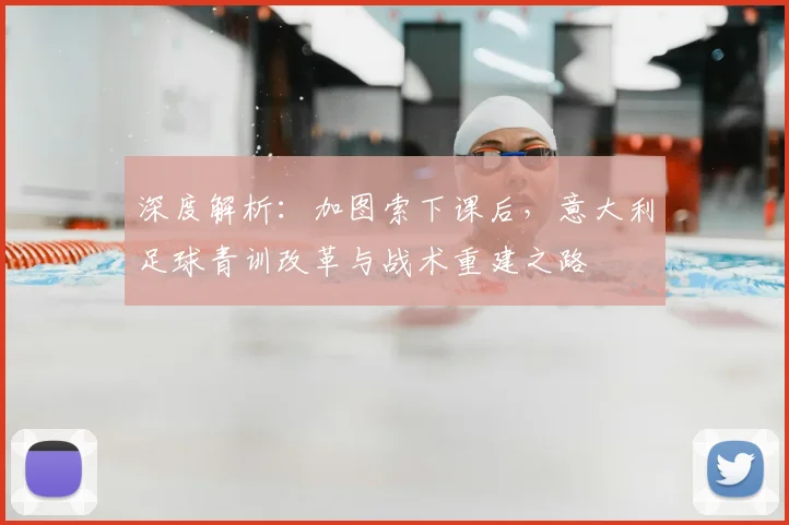 深度解析:加图索下课后,意大利足球青训改革与战术重建之路