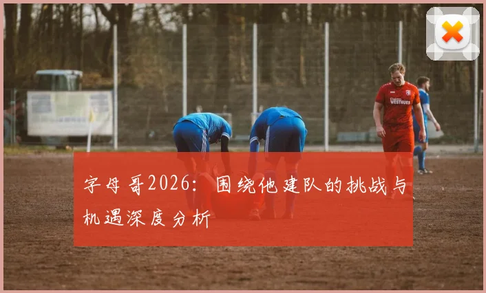 字母哥2026:围绕他建队的挑战与机遇深度分析