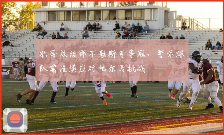孔蒂放话那不勒斯可争冠,警示球队需谨慎应对帕尔马挑战